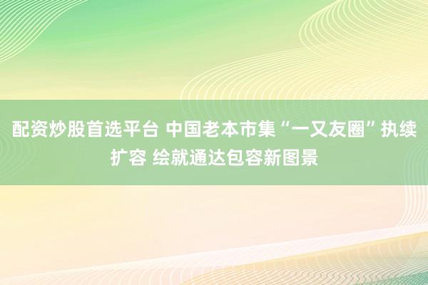 配资炒股首选平台 中国老本市集“一又友圈”执续扩容 绘就通达包容新图景