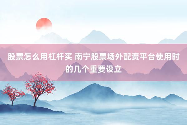 股票怎么用杠杆买 南宁股票场外配资平台使用时的几个重要设立