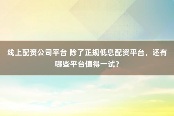 线上配资公司平台 除了正规低息配资平台，还有哪些平台值得一试？